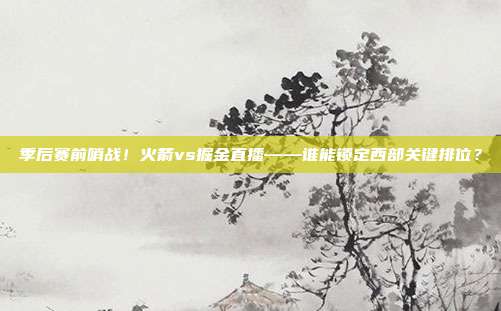 季后赛前哨战！火箭vs掘金直播——谁能锁定西部关键排位？