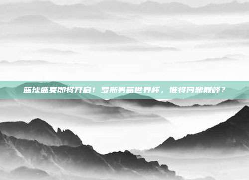 篮球盛宴即将开启！罗斯男篮世界杯，谁将问鼎巅峰？