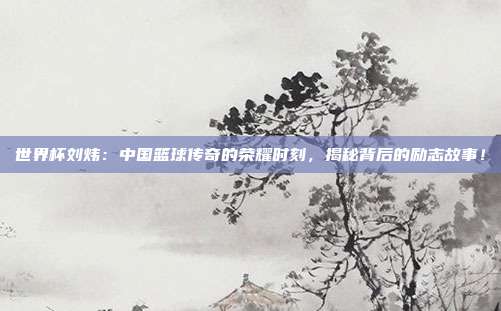 世界杯刘炜：中国篮球传奇的荣耀时刻，揭秘背后的励志故事！
