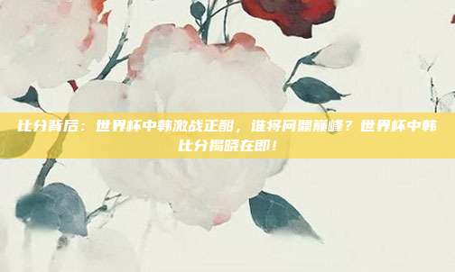 比分背后:世界杯中韩激战正酣,谁将问鼎巅峰?世界杯中韩比分揭晓在即!