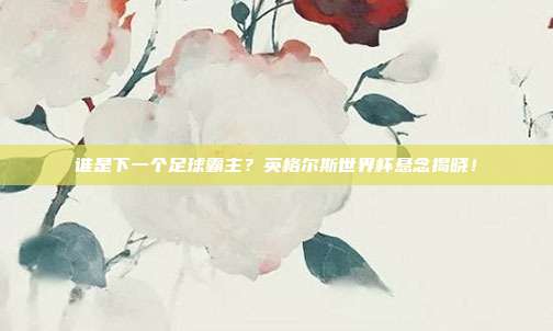 谁是下一个足球霸主？英格尔斯世界杯悬念揭晓！