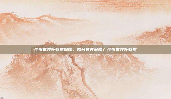 孙悦世界杯数据揭秘：她究竟有多强？孙悦世界杯数据