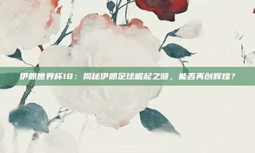 伊朗世界杯18：揭秘伊朗足球崛起之谜，能否再创辉煌？