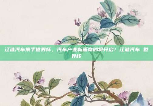 江淮汽车携手世界杯，汽车产业新篇章即将开启！江淮汽车 世界杯