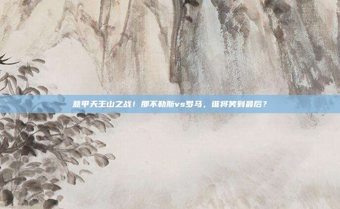 意甲天王山之战！那不勒斯vs罗马，谁将笑到最后？