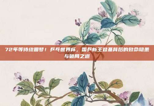 72年等待终圆梦！乒乓世界杯，国乒新王登基背后的致命隐患与破局之道