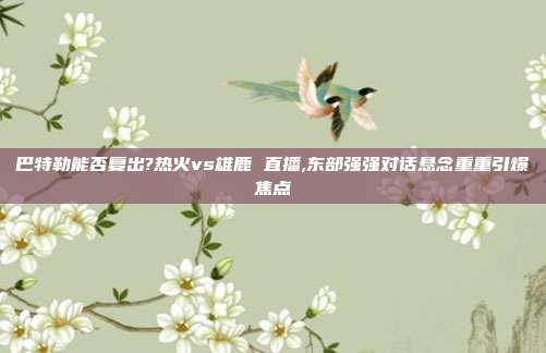 巴特勒能否复出?热火vs雄鹿 直播,东部强强对话悬念重重引爆焦点