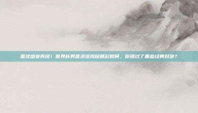 篮球盛宴再续！世界杯男篮录像揭秘精彩瞬间，你错过了哪些经典对决？