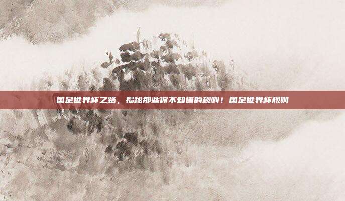 国足世界杯之路，揭秘那些你不知道的规则！国足世界杯规则