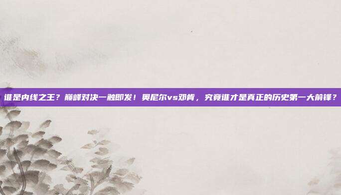 谁是内线之王？巅峰对决一触即发！奥尼尔vs邓肯，究竟谁才是真正的历史第一大前锋？