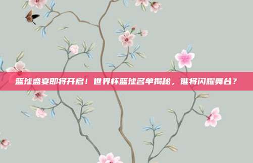 篮球盛宴即将开启！世界杯篮球名单揭秘，谁将闪耀舞台？
