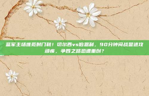 蓝军主场难觅射门靴！切尔西vs伯恩利，90分钟闷战显进攻顽疾，争四之路恐遭重创？