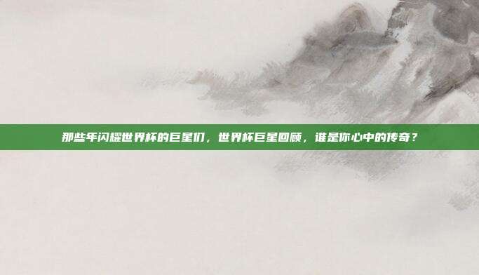 那些年闪耀世界杯的巨星们，世界杯巨星回顾，谁是你心中的传奇？