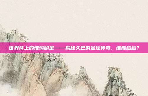 世界杯上的璀璨明星——揭秘久巴的足球传奇，谁能超越？