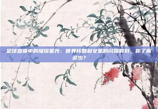 足球盛宴中的璀璨星光：世界杯智利女星的闪耀时刻，你了解多少？