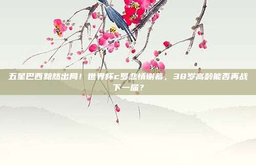 五星巴西黯然出局！世界杯c罗悲情谢幕，38岁高龄能否再战下一届？