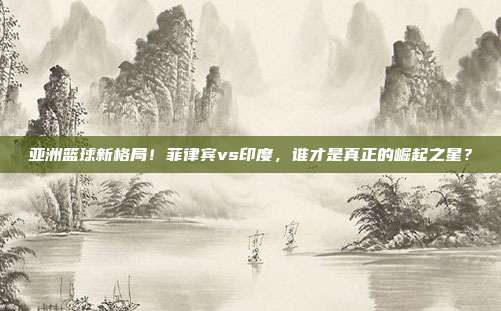 亚洲篮球新格局！菲律宾vs印度，谁才是真正的崛起之星？