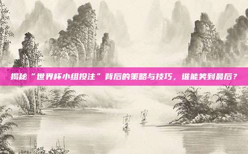 揭秘“世界杯小组投注”背后的策略与技巧，谁能笑到最后？