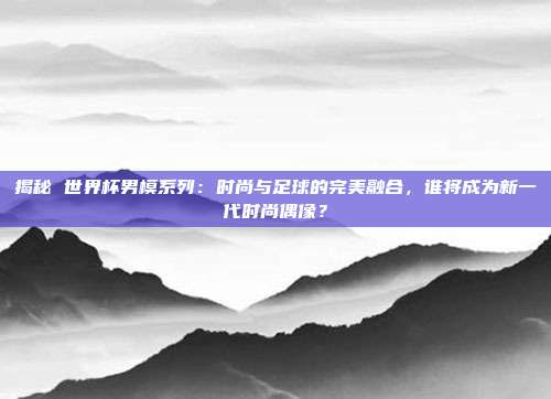 揭秘 世界杯男模系列：时尚与足球的完美融合，谁将成为新一代时尚偶像？