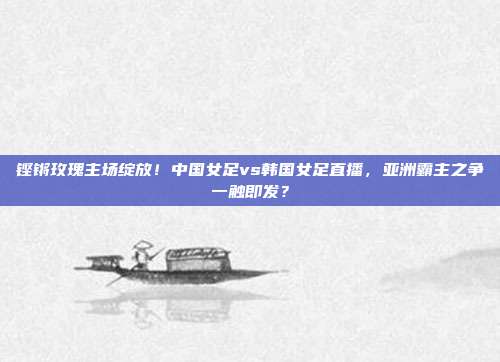 铿锵玫瑰主场绽放！中国女足vs韩国女足直播，亚洲霸主之争一触即发？