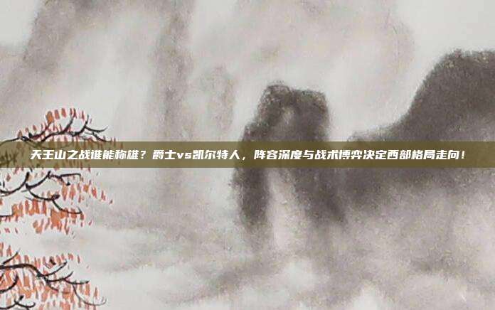 天王山之战谁能称雄？爵士vs凯尔特人，阵容深度与战术博弈决定西部格局走向！