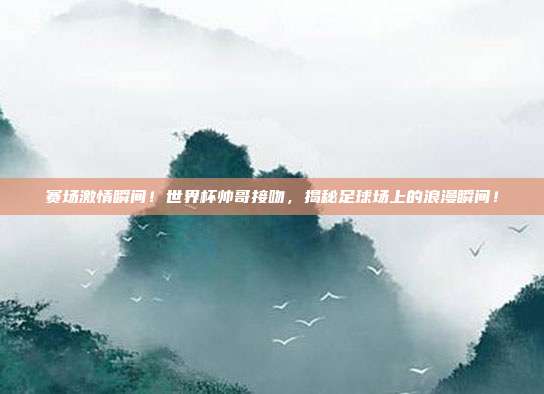 赛场激情瞬间！世界杯帅哥接吻，揭秘足球场上的浪漫瞬间！