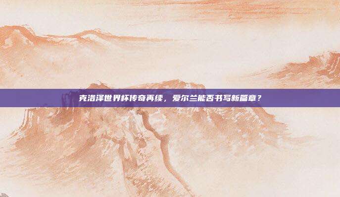克洛泽世界杯传奇再续，爱尔兰能否书写新篇章？