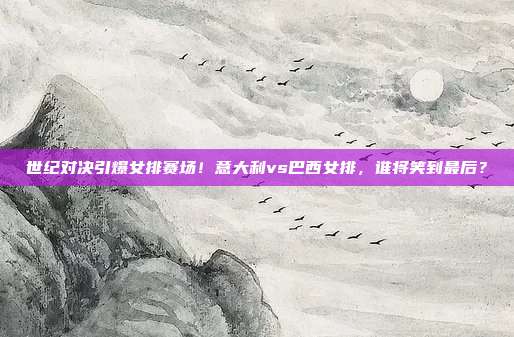 世纪对决引爆女排赛场！意大利vs巴西女排，谁将笑到最后？