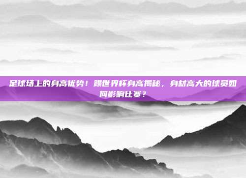 足球场上的身高优势！踢世界杯身高揭秘，身材高大的球员如何影响比赛？