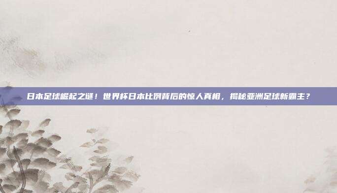 日本足球崛起之谜！世界杯日本比例背后的惊人真相，揭秘亚洲足球新霸主？