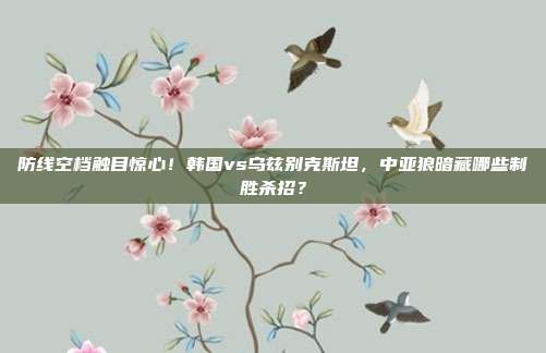 防线空档触目惊心！韩国vs乌兹别克斯坦，中亚狼暗藏哪些制胜杀招？