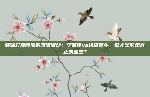 巅峰对决背后的暗流涌动：李宗伟vs桃田贤斗，谁才是羽坛真正的霸主？
