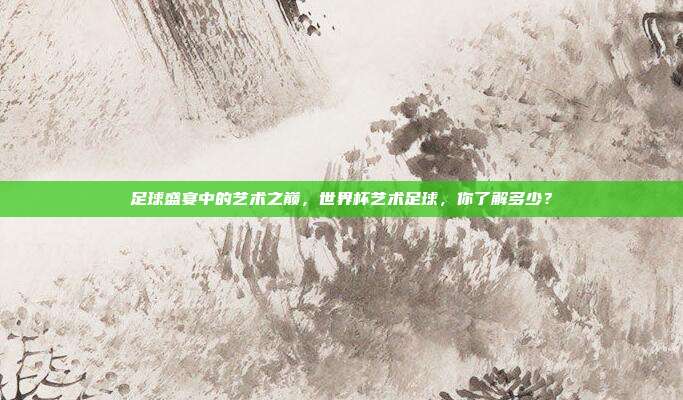 足球盛宴中的艺术之巅，世界杯艺术足球，你了解多少？