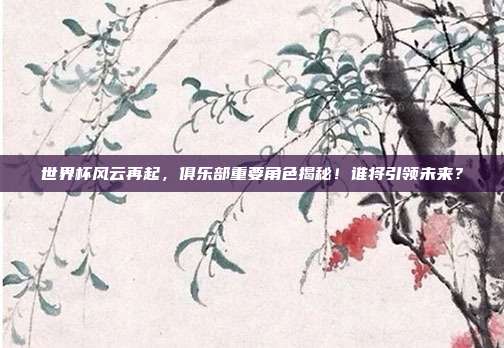 世界杯风云再起，俱乐部重要角色揭秘！谁将引领未来？