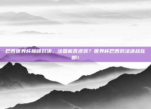 巴西世界杯巅峰对决，法国能否逆袭？世界杯巴西对法决战在即！