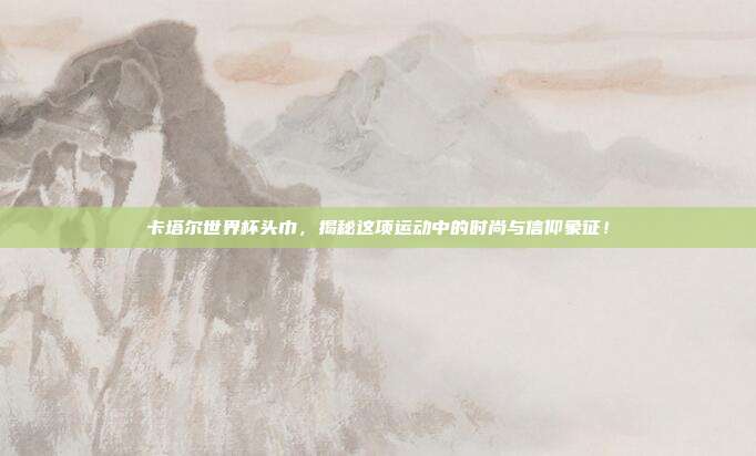 卡塔尔世界杯头巾,揭秘这项运动中的时尚与信仰象征!