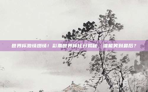 世界杯激情燃情！彩票世界杯比分揭秘，谁能笑到最后？