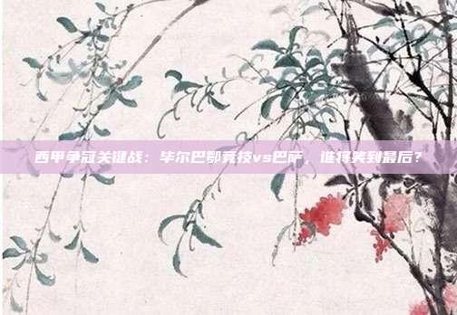 西甲争冠关键战：毕尔巴鄂竞技vs巴萨，谁将笑到最后？