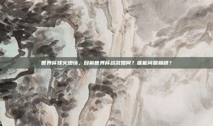 世界杯烽火燃情，目前世界杯战况如何？谁能问鼎巅峰？