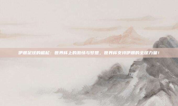 伊朗足球的崛起：世界杯上的激情与梦想，世界杯支持伊朗的全球力量！