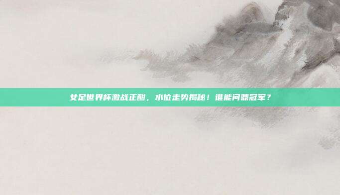 女足世界杯激战正酣，水位走势揭秘！谁能问鼎冠军？