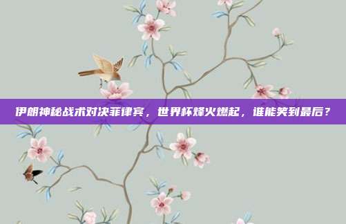 伊朗神秘战术对决菲律宾，世界杯烽火燃起，谁能笑到最后？