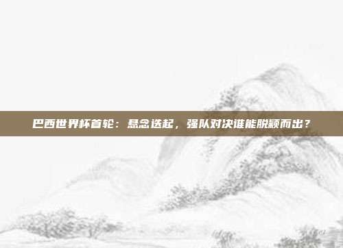 巴西世界杯首轮：悬念迭起，强队对决谁能脱颖而出？