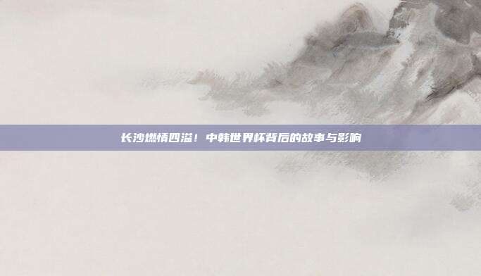 长沙燃情四溢！中韩世界杯背后的故事与影响