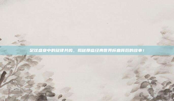 足球盛宴中的旋律共鸣，揭秘那些经典世界杯曲背后的故事！