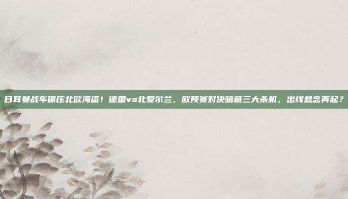 日耳曼战车碾压北欧海盗！德国vs北爱尔兰，欧预赛对决暗藏三大杀机，出线悬念再起？