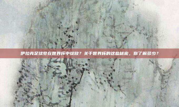 伊拉克足球梦在世界杯中绽放？关于世界杯的这些秘密，你了解多少？