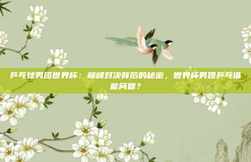 乒乓球男团世界杯：巅峰对决背后的秘密，世界杯男团乒乓谁能问鼎？