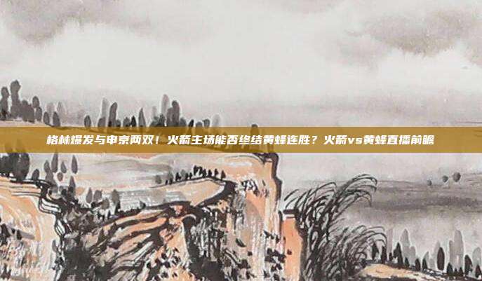 格林爆发与申京两双！火箭主场能否终结黄蜂连胜？火箭vs黄蜂直播前瞻