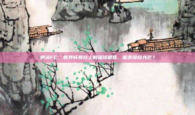 横滨FC，世界杯舞台上的璀璨明珠，能否绽放光芒？